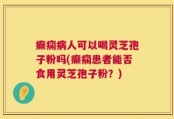 癫痫病人可以喝灵芝孢子粉吗(癫痫患者能否食用灵芝孢子粉？)