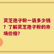 灵芝孢子粉一袋多少钱？了解灵芝孢子粉的市场价格？