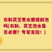 石斛灵芝煮水要提前泡吗(石斛、灵芝泡水是否必要？专家支招！)