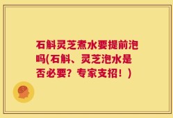 石斛灵芝煮水要提前泡吗(石斛、灵芝泡水是否必要？专家支招！)