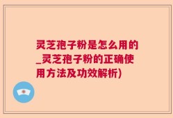 灵芝孢子粉是怎么用的_灵芝孢子粉的正确使用方法及功效解析)