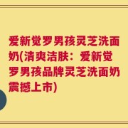 爱新觉罗男孩灵芝洗面奶(清爽洁肤：爱新觉罗男孩品牌灵芝洗面奶震撼上市)