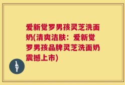 爱新觉罗男孩灵芝洗面奶(清爽洁肤：爱新觉罗男孩品牌灵芝洗面奶震撼上市)
