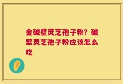金破壁灵芝孢子粉？破壁灵芝孢子粉应该怎么吃