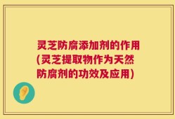 灵芝防腐添加剂的作用(灵芝提取物作为天然防腐剂的功效及应用)