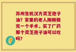 苏州生机汉方灵芝孢子油？家里的老人刚刚做完一个手术，买了广药那个灵芝孢子油可以吃吗？