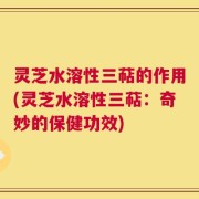 灵芝水溶性三萜的作用(灵芝水溶性三萜：奇妙的保健功效)