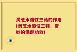 灵芝水溶性三萜的作用(灵芝水溶性三萜：奇妙的保健功效)