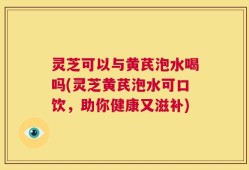灵芝可以与黄芪泡水喝吗(灵芝黄芪泡水可口饮，助你健康又滋补)