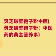 灵芝破壁孢子粉中医(灵芝破壁孢子粉：中医药的黄金营养素)