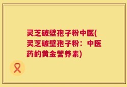 灵芝破壁孢子粉中医(灵芝破壁孢子粉：中医药的黄金营养素)