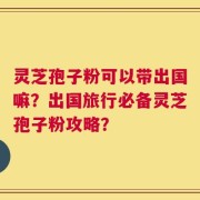 灵芝孢子粉可以带出国嘛？出国旅行必备灵芝孢子粉攻略？
