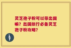 灵芝孢子粉可以带出国嘛？出国旅行必备灵芝孢子粉攻略？