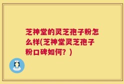 芝神堂的灵芝孢子粉怎么样(芝神堂灵芝孢子粉口碑如何？)