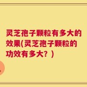 灵芝孢子颗粒有多大的效果(灵芝孢子颗粒的功效有多大？)