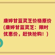 康婷甘蓝灵芝价格原价(康婷甘蓝灵芝：限时优惠价，赶快抢购！)