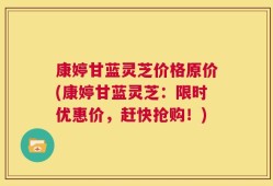 康婷甘蓝灵芝价格原价(康婷甘蓝灵芝：限时优惠价，赶快抢购！)