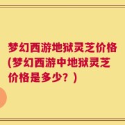 梦幻西游地狱灵芝价格(梦幻西游中地狱灵芝价格是多少？)