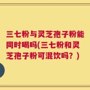 三七粉与灵芝孢子粉能同时喝吗(三七粉和灵芝孢子粉可混饮吗？)
