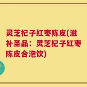 灵芝杞子红枣陈皮(滋补圣品：灵芝杞子红枣陈皮合泡饮)