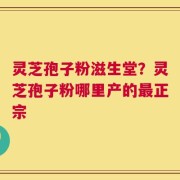 灵芝孢子粉滋生堂？灵芝孢子粉哪里产的最正宗