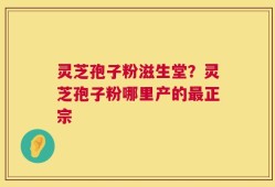 灵芝孢子粉滋生堂？灵芝孢子粉哪里产的最正宗