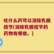 吃什么药可以消除乳腺结节(消除乳腺结节的药物有哪些。)