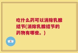 吃什么药可以消除乳腺结节(消除乳腺结节的药物有哪些。)