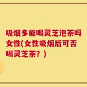 吸烟多能喝灵芝泡茶吗女性(女性吸烟后可否喝灵芝茶？)