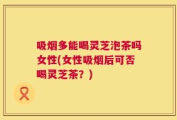 吸烟多能喝灵芝泡茶吗女性(女性吸烟后可否喝灵芝茶？)