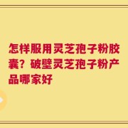 怎样服用灵芝孢子粉胶囊？破壁灵芝孢子粉产品哪家好