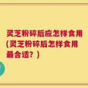 灵芝粉碎后应怎样食用(灵芝粉碎后怎样食用最合适？)
