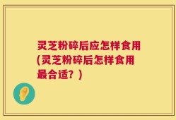 灵芝粉碎后应怎样食用(灵芝粉碎后怎样食用最合适？)
