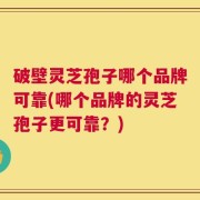 破壁灵芝孢子哪个品牌可靠(哪个品牌的灵芝孢子更可靠？)