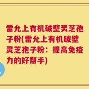 雷允上有机破壁灵芝孢子粉(雷允上有机破壁灵芝孢子粉：提高免疫力的好帮手)