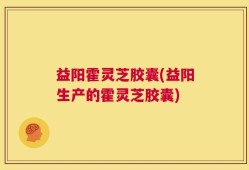 益阳霍灵芝胶囊(益阳生产的霍灵芝胶囊)