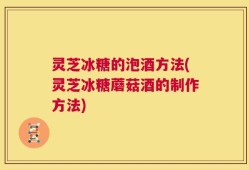 灵芝冰糖的泡酒方法(灵芝冰糖蘑菇酒的制作方法)