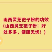 山西灵芝孢子粉的功效(山西灵芝孢子粉：好处多多，健康无忧！)