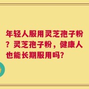 年轻人服用灵芝孢子粉？灵芝孢子粉，健康人也能长期服用吗？