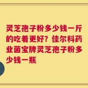 灵芝孢子粉多少钱一斤的吃着更好？佳尔科药业菌宝牌灵芝孢子粉多少钱一瓶