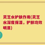 灵芝水护肤作用(灵芝水深度保湿，护肤功效明显)