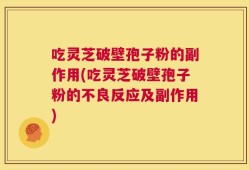 吃灵芝破壁孢子粉的副作用(吃灵芝破壁孢子粉的不良反应及副作用)