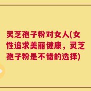 灵芝孢子粉对女人(女性追求美丽健康，灵芝孢子粉是不错的选择)