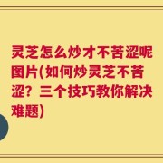 灵芝怎么炒才不苦涩呢图片(如何炒灵芝不苦涩？三个技巧教你解决难题)