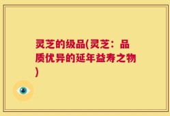 灵芝的级品(灵芝：品质优异的延年益寿之物)