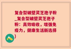 复合型破壁灵芝孢子粉_复合型破壁灵芝孢子粉：高效吸收，增强免疫力，健康生活新选择)