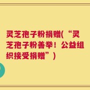 灵芝孢子粉捐赠(“灵芝孢子粉善举！公益组织接受捐赠”)