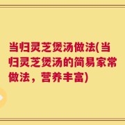 当归灵芝煲汤做法(当归灵芝煲汤的简易家常做法，营养丰富)