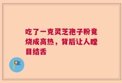 吃了一克灵芝孢子粉竟烧成高热，背后让人瞠目结舌