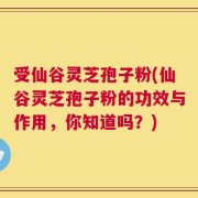 受仙谷灵芝孢子粉(仙谷灵芝孢子粉的功效与作用，你知道吗？)